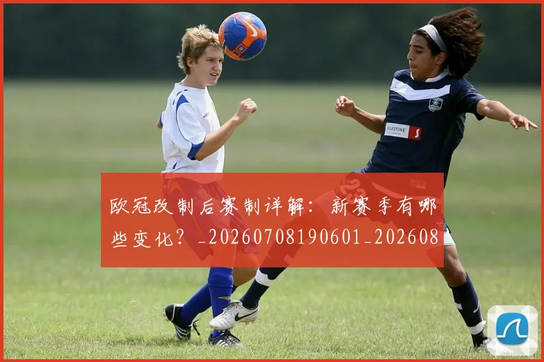 欧冠改制后赛制详解：新赛季有哪些变化？_20260708190601_20260801195812