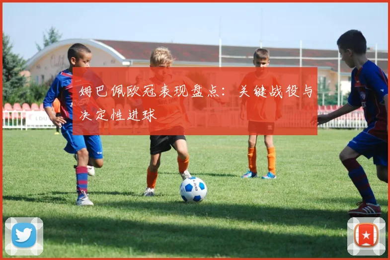 姆巴佩欧冠表现盘点：关键战役与决定性进球