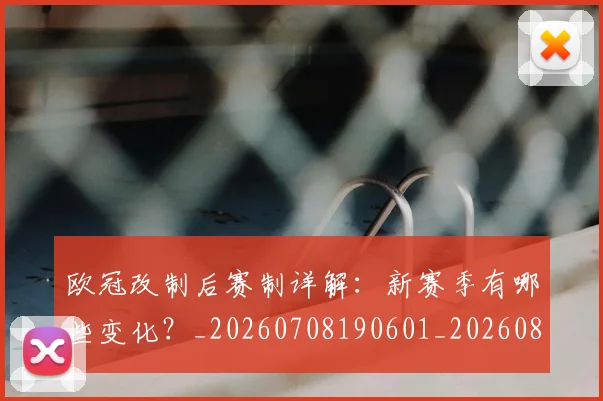 欧冠改制后赛制详解：新赛季有哪些变化？_20260708190601_20260801195812