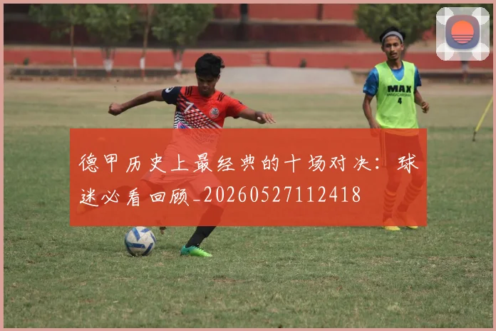 德甲历史上最经典的十场对决：球迷必看回顾_20260527112418