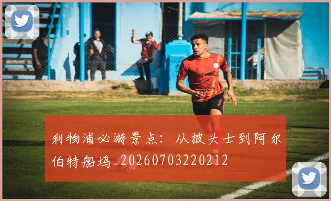 利物浦必游景点：从披头士到阿尔伯特船坞_20260703220212