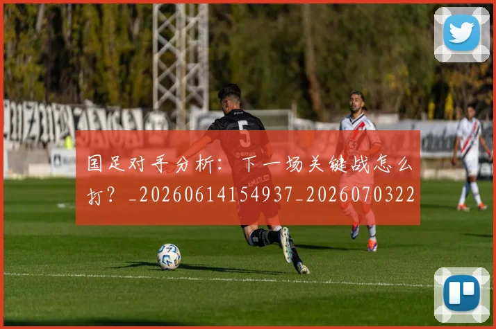 国足对手分析：下一场关键战怎么打？_20260614154937_20260703223435