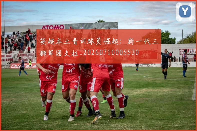 英超本土青训球员崛起：新一代三狮军团支柱_20260710005530