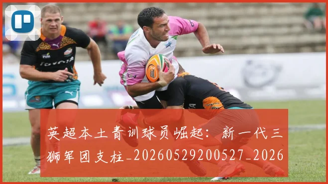 英超本土青训球员崛起：新一代三狮军团支柱_20260529200527_20260710005533_20260803145400