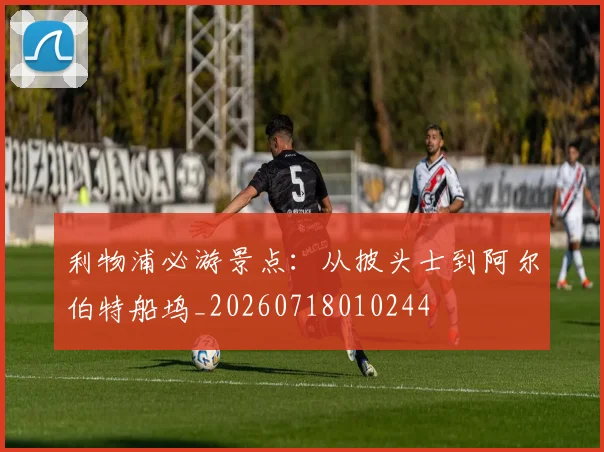 利物浦必游景点：从披头士到阿尔伯特船坞_20260718010244