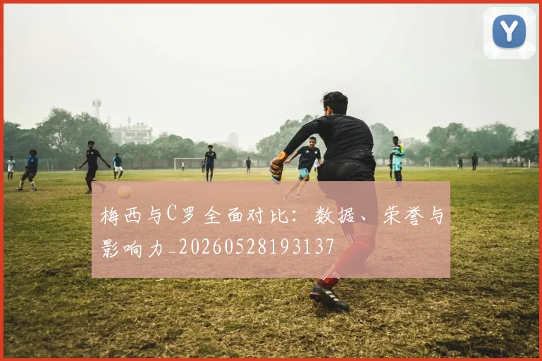 梅西与C罗全面对比：数据、荣誉与影响力_20260528193137