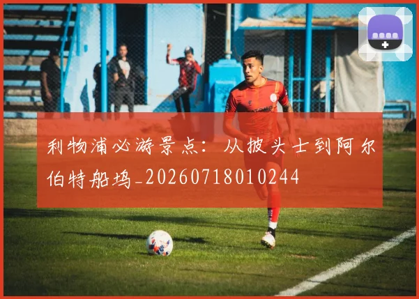 利物浦必游景点：从披头士到阿尔伯特船坞_20260718010244