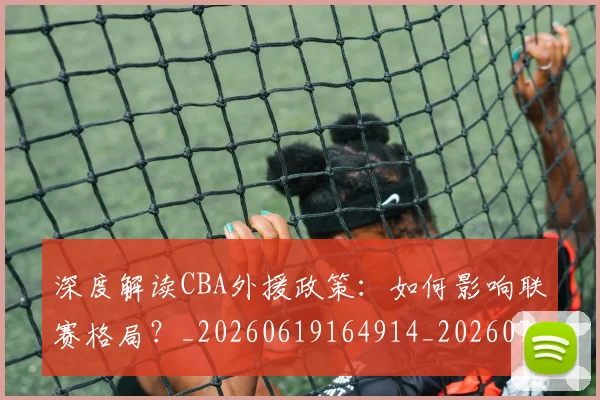 深度解读CBA外援政策：如何影响联赛格局？_20260619164914_20260707154619