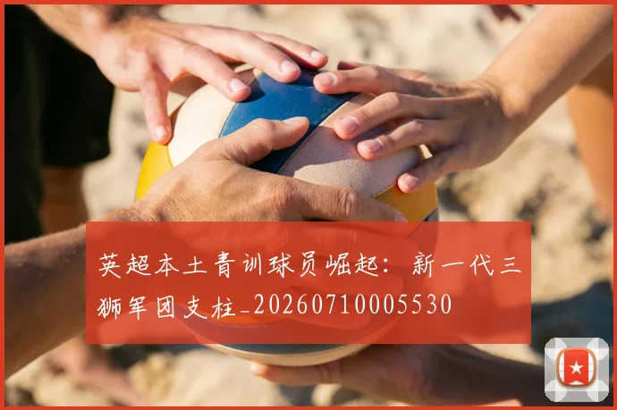 英超本土青训球员崛起:新一代三狮军团支柱_20260710005530