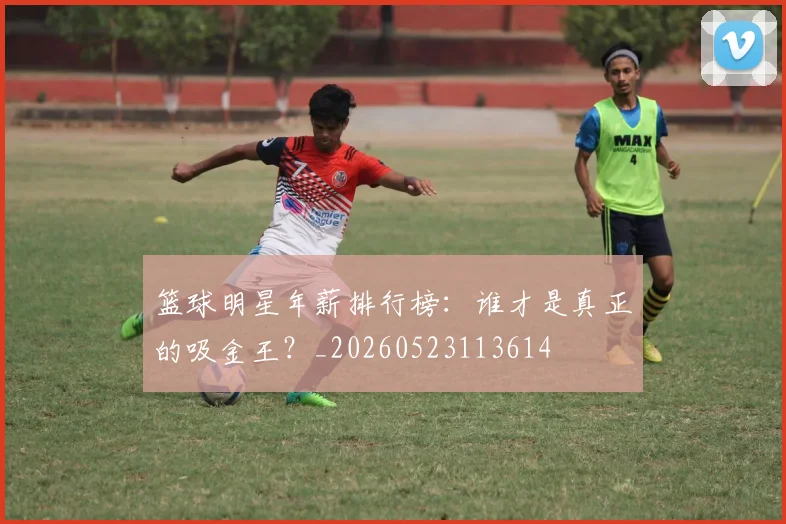 篮球明星年薪排行榜：谁才是真正的吸金王？_20260523113614